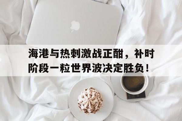 海港与热刺激战正酣，补时阶段一粒世界波决定胜负！